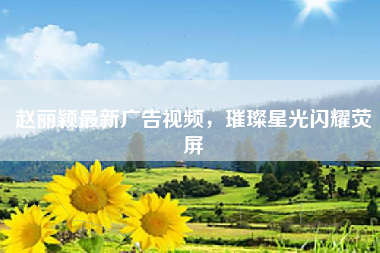 赵丽颖最新广告视频，璀璨星光闪耀荧屏