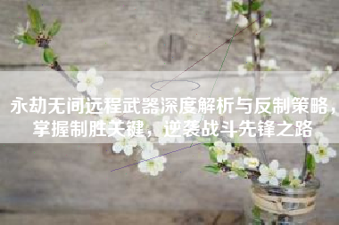 永劫无间远程武器深度解析与反制策略，掌握制胜关键，逆袭战斗先锋之路