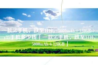 一款5G手机，跌至1110，5000mAh+128GBvivoy35手机多少钱「一款5G手机，跌至1110，5000mAh+128GB」