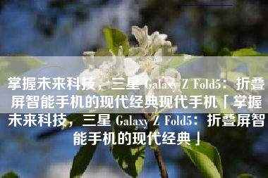 掌握未来科技，三星 Galaxy Z Fold5：折叠屏智能手机的现代经典现代手机「掌握未来科技，三星 Galaxy Z Fold5：折叠屏智能手机的现代经典」