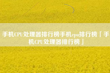 手机CPU处理器排行榜手机cpu排行榜「手机CPU处理器排行榜」