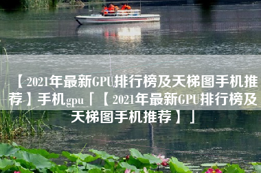 【2021年最新GPU排行榜及天梯图手机推荐】手机gpu「【2021年最新GPU排行榜及天梯图手机推荐】」