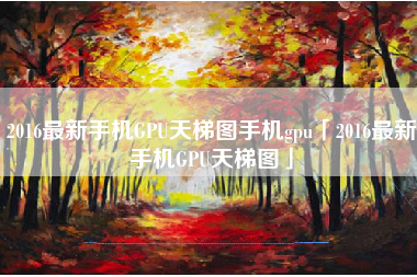 2016最新手机GPU天梯图手机gpu「2016最新手机GPU天梯图」