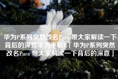 华为P系列突然改名Pura 带大家解读一下背后的深意华为手机P「华为P系列突然改名Pura 带大家解读一下背后的深意」