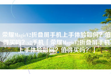 荣耀MagicV2折叠屏手机上手体验如何？值得买吗？v2手机「荣耀MagicV2折叠屏手机上手体验如何？值得买吗？」