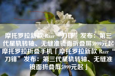 摩托罗拉新款 Razr“刀锋”发布：第三代星轨转轴、无缝准镜面折叠屏5999元起摩托罗拉折叠手机「摩托罗拉新款 Razr“刀锋”发布：第三代星轨转轴、无缝准镜面折叠屏5999元起」