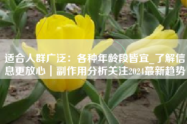 适合人群广泛：各种年龄段皆宜_了解信息更放心｜副作用分析关注2024蕞新趋势