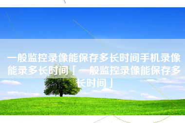 一般监控录像能保存多长时间手机录像能录多长时间「一般监控录像能保存多长时间」