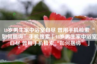 13岁男生家中浴室自尽 曾用手机检索“如何捆绑”手机搜索「13岁男生家中浴室自尽 曾用手机检索“如何捆绑”」