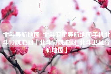 北斗导航地图_北斗卫星导航地图手机北斗导航地图「北斗导航地图_北斗卫星导航地图」