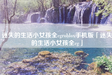 迷失的生活小女孩全cgroblox手机版「迷失的生活小女孩全cg」 迷失的生活小女孩全cgroblox手机版「迷失的生活小女孩全cg」