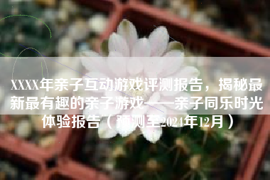 XXXX年亲子互动游戏评测报告,揭秘最新最有趣的亲子游戏——亲子同乐时光体验报告(预测至2024年12月) XXXX年亲子互动游戏评测报告,揭秘最新最有趣的亲子游戏——亲子同乐时光体验报告(预测至2024年12月)