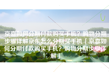京喜如何分期付款购买手机？购物分期步骤详解京东怎么分期买手机「京喜如何分期付款购买手机？购物分期步骤详解」